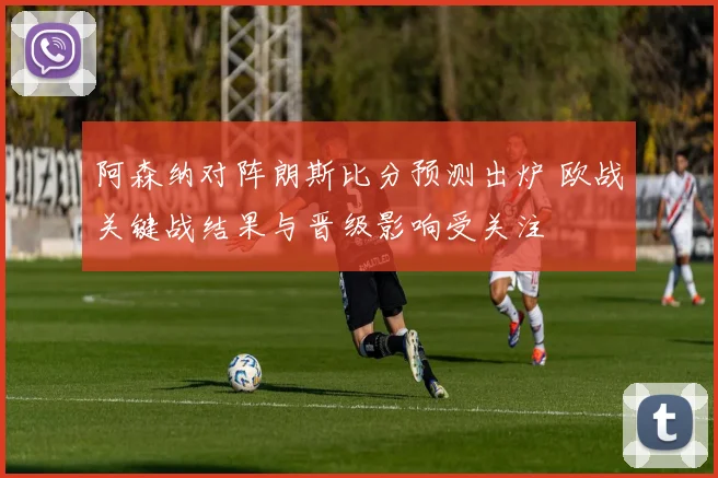 阿森纳对阵朗斯比分预测出炉 欧战关键战结果与晋级影响受关注