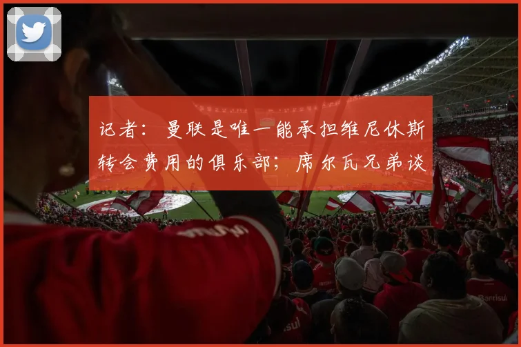记者:曼联是唯一能承担维尼休斯转会费用的俱乐部;席尔瓦兄弟谈桑托斯加盟曼联