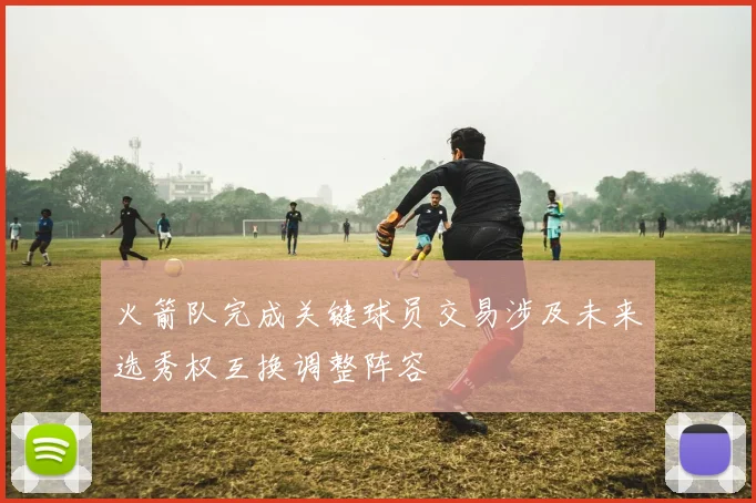 火箭队完成关键球员交易涉及未来选秀权互换调整阵容