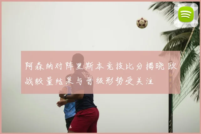 阿森纳对阵里斯本竞技比分揭晓 欧战较量结果与晋级形势受关注