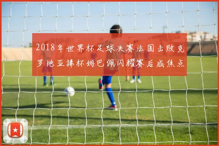 2018年世界杯足球决赛法国击败克罗地亚捧杯姆巴佩闪耀赛后成焦点