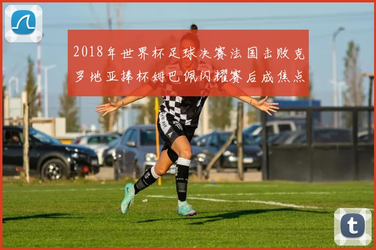 2018年世界杯足球决赛法国击败克罗地亚捧杯姆巴佩闪耀赛后成焦点