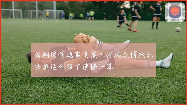 刘翔因伤退赛鸟巢八万观众愕然北京奥运会留下遗憾一幕