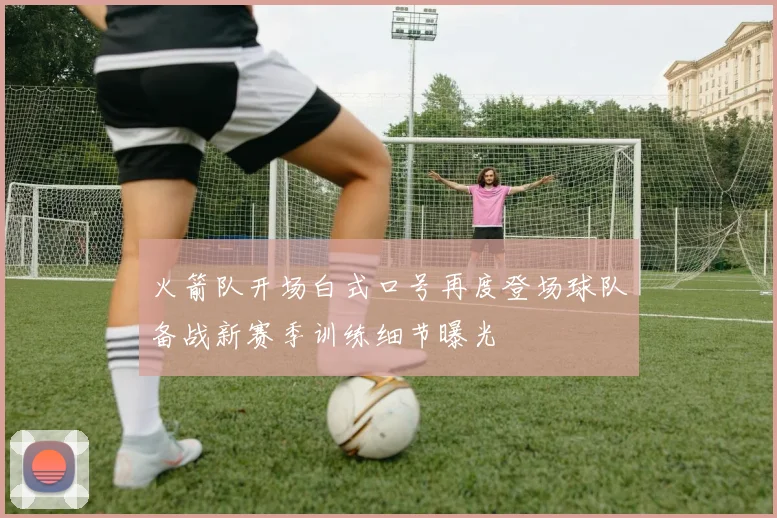 火箭队开场白式口号再度登场球队备战新赛季训练细节曝光