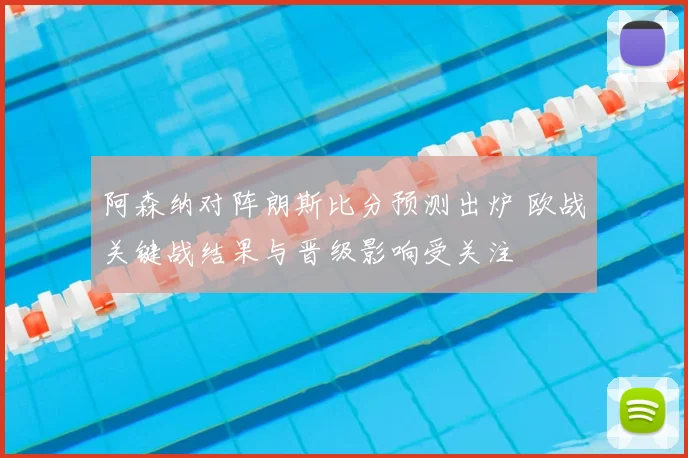 阿森纳对阵朗斯比分预测出炉 欧战关键战结果与晋级影响受关注