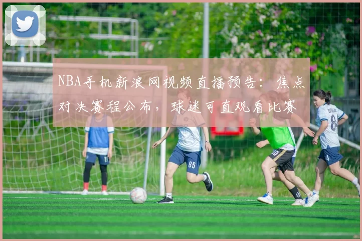 NBA手机新浪网视频直播预告：焦点对决赛程公布，球迷可直观看比赛程信息