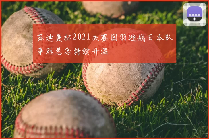 苏迪曼杯2021决赛国羽迎战日本队争冠悬念持续升温