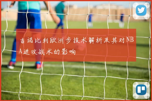 吉诺比利欧洲步技术解析及其对NBA进攻战术的影响