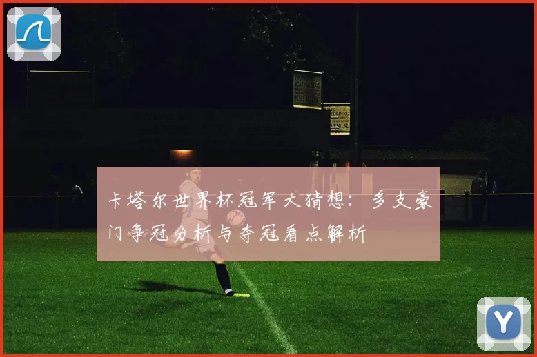 卡塔尔世界杯冠军大猜想：多支豪门争冠分析与夺冠看点解析