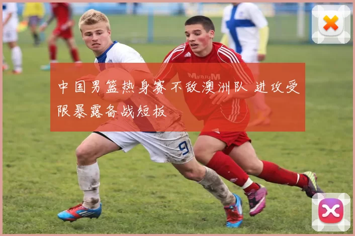 中国男篮热身赛不敌澳洲队 进攻受限暴露备战短板