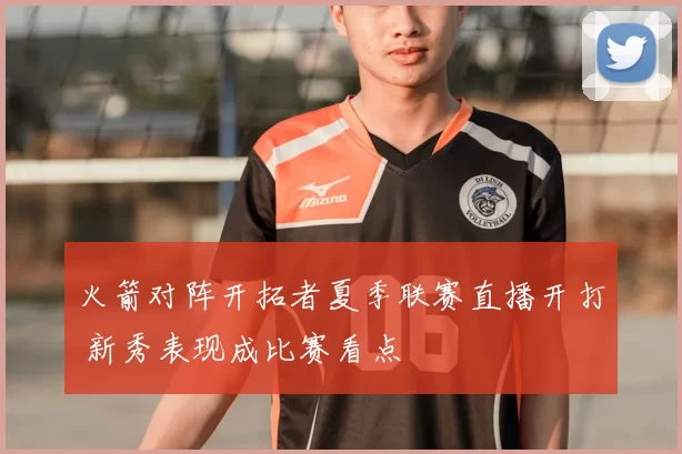 火箭对阵开拓者夏季联赛直播开打 新秀表现成比赛看点