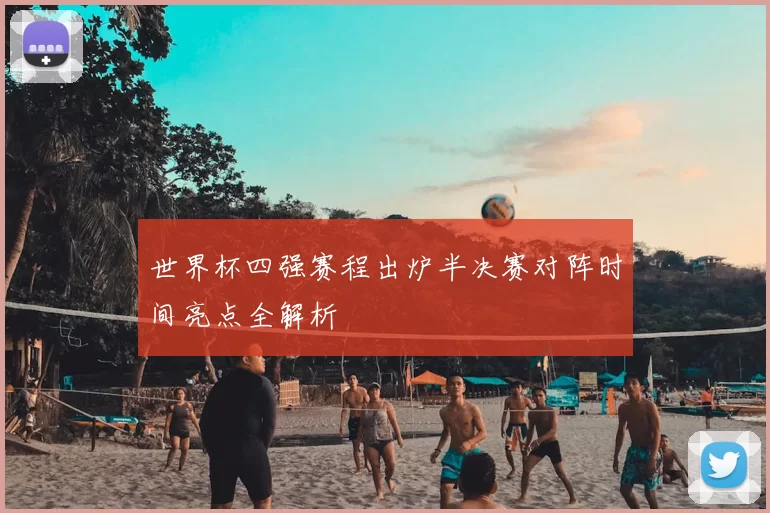 世界杯四强赛程出炉半决赛对阵时间亮点全解析