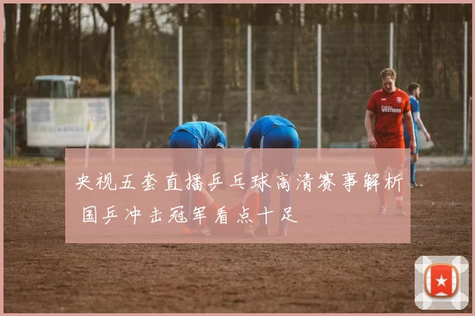 央视五套直播乒乓球高清赛事解析 国乒冲击冠军看点十足