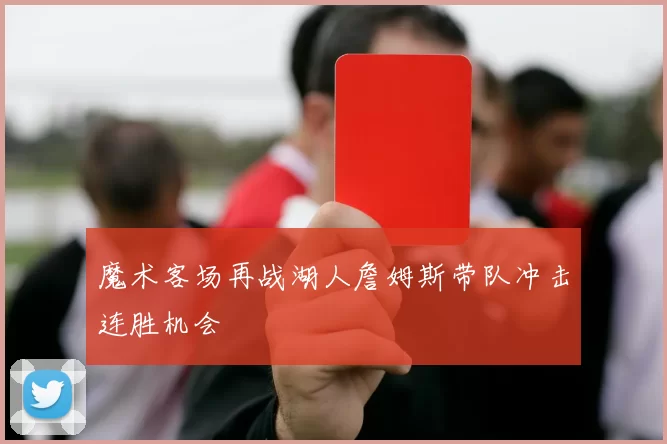 魔术客场再战湖人詹姆斯带队冲击连胜机会