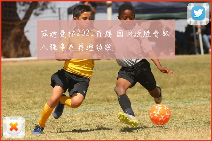 苏迪曼杯2021直播 国羽连胜晋级 八强争夺再迎劲敌