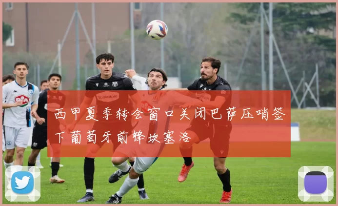 西甲夏季转会窗口关闭巴萨压哨签下葡萄牙前锋坎塞洛