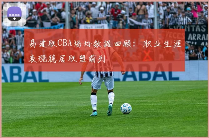 易建联CBA场均数据回顾：职业生涯表现稳居联盟前列