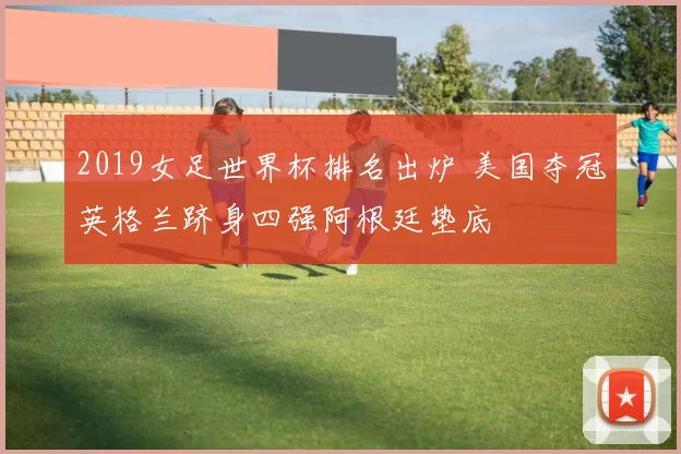 2019女足世界杯排名出炉 美国夺冠英格兰跻身四强阿根廷垫底