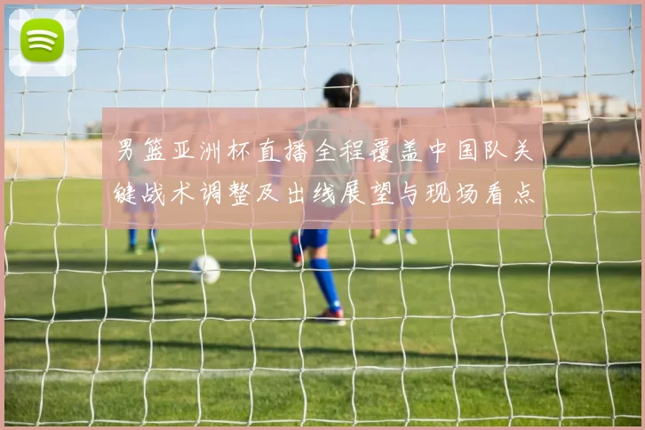 男篮亚洲杯直播全程覆盖中国队关键战术调整及出线展望与现场看点