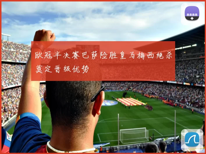 欧冠半决赛巴萨险胜皇马梅西绝杀奠定晋级优势