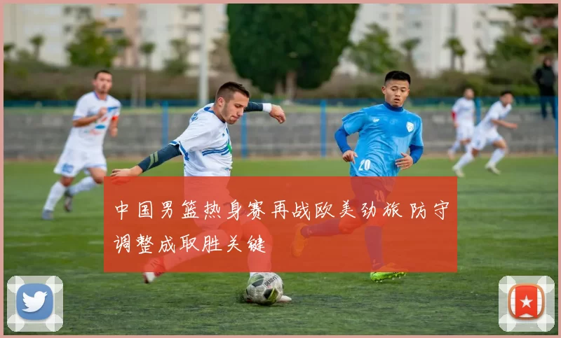 中国男篮热身赛再战欧美劲旅 防守调整成取胜关键