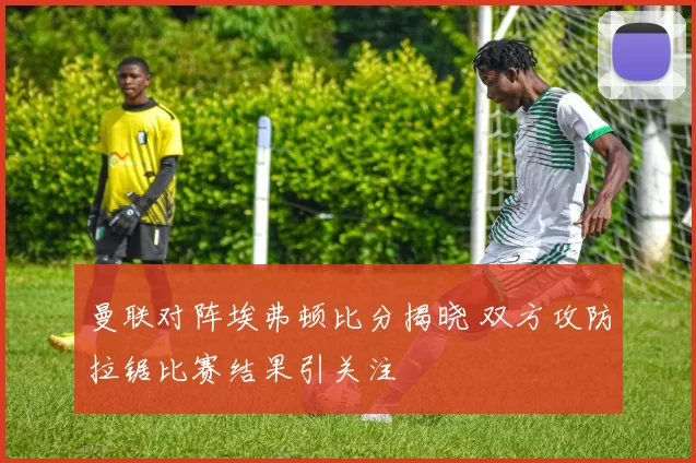 曼联对阵埃弗顿比分揭晓 双方攻防拉锯比赛结果引关注