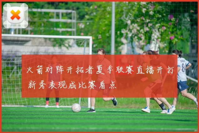火箭对阵开拓者夏季联赛直播开打 新秀表现成比赛看点