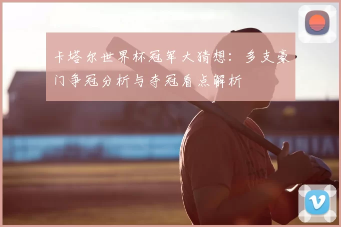 卡塔尔世界杯冠军大猜想：多支豪门争冠分析与夺冠看点解析