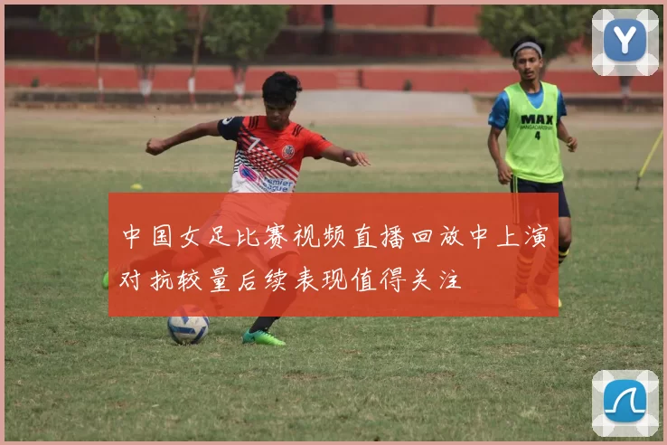 中国女足比赛视频直播回放中上演对抗较量后续表现值得关注