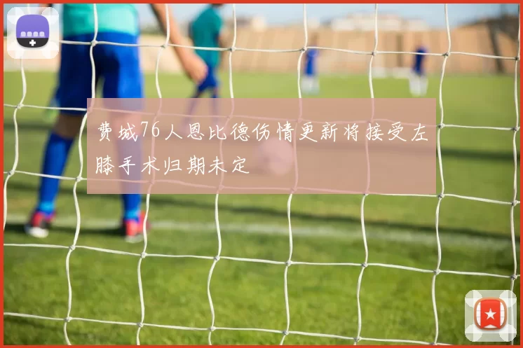 费城76人恩比德伤情更新将接受左膝手术归期未定
