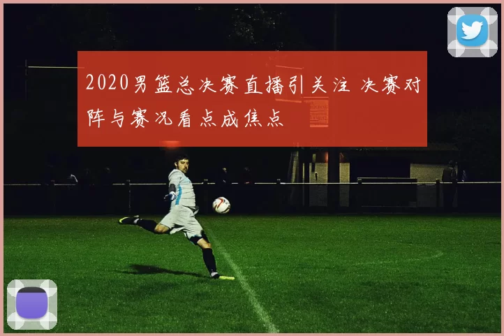2020男篮总决赛直播引关注 决赛对阵与赛况看点成焦点