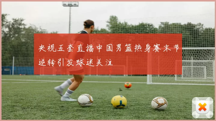 央视五套直播中国男篮热身赛末节逆转引发球迷关注