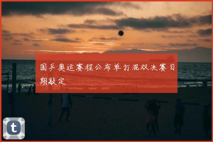 国乒奥运赛程公布单打混双决赛日期敲定