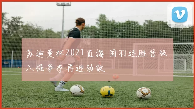 苏迪曼杯2021直播 国羽连胜晋级 八强争夺再迎劲敌