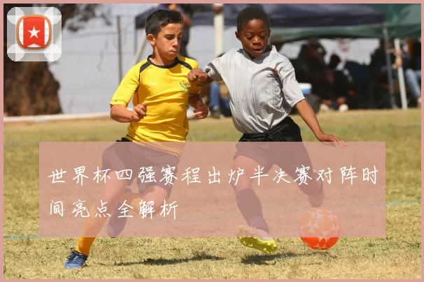 世界杯四强赛程出炉半决赛对阵时间亮点全解析