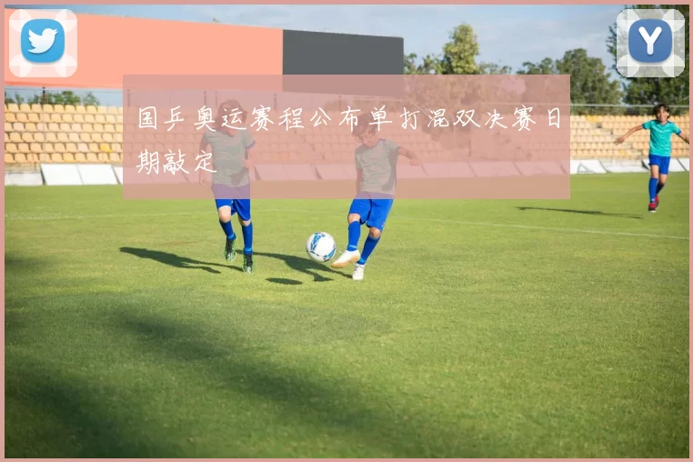 国乒奥运赛程公布单打混双决赛日期敲定