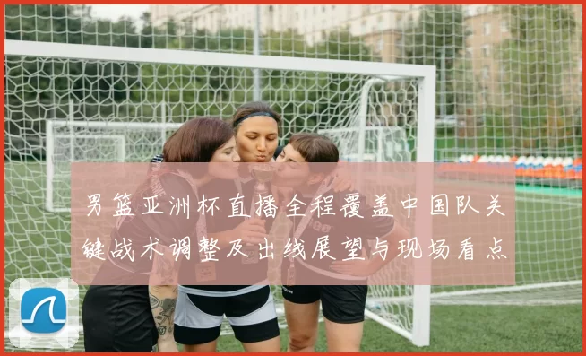 男篮亚洲杯直播全程覆盖中国队关键战术调整及出线展望与现场看点