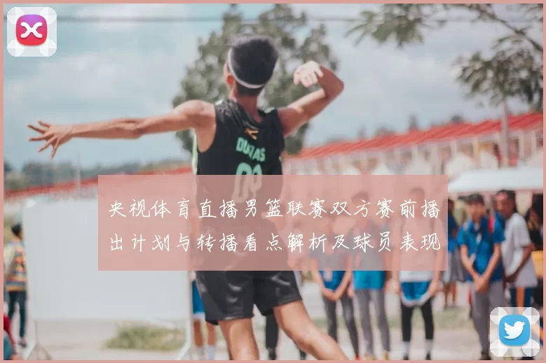 央视体育直播男篮联赛双方赛前播出计划与转播看点解析及球员表现预期