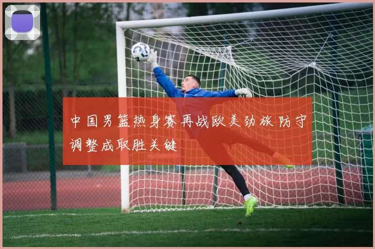 中国男篮热身赛再战欧美劲旅 防守调整成取胜关键
