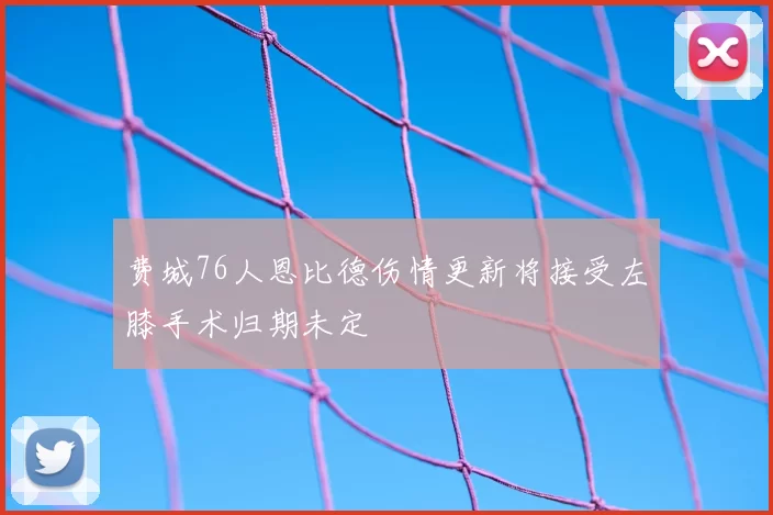 费城76人恩比德伤情更新将接受左膝手术归期未定