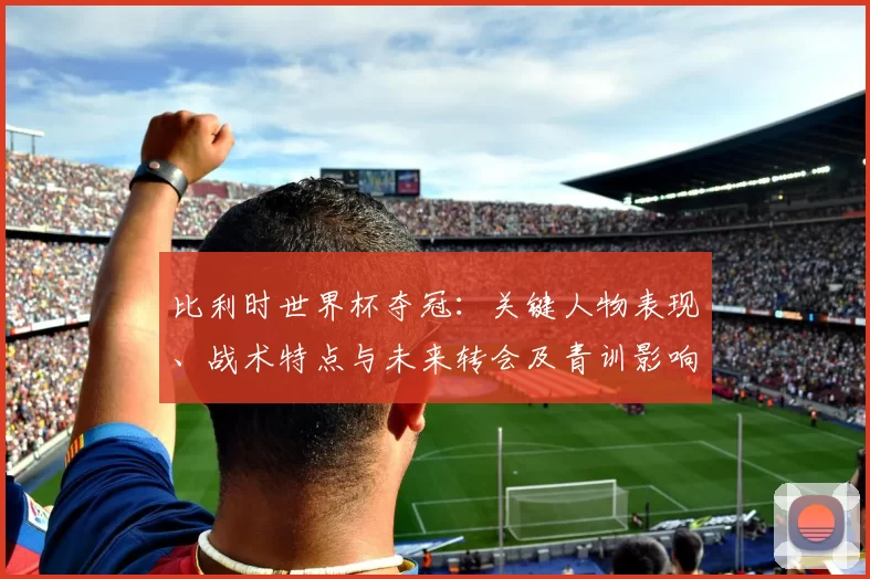 比利时世界杯夺冠：关键人物表现、战术特点与未来转会及青训影响