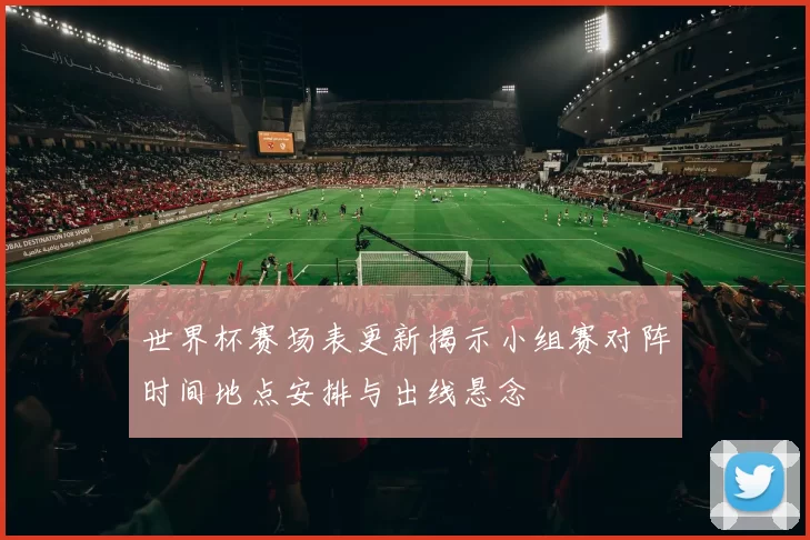 世界杯赛场表更新揭示小组赛对阵时间地点安排与出线悬念