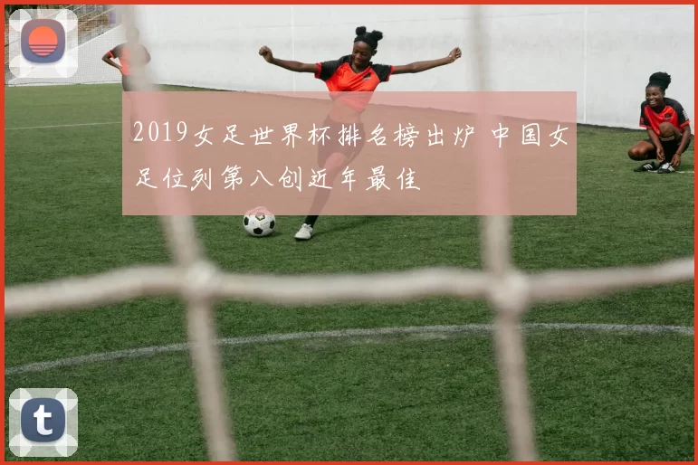 2019女足世界杯排名榜出炉 中国女足位列第八创近年最佳