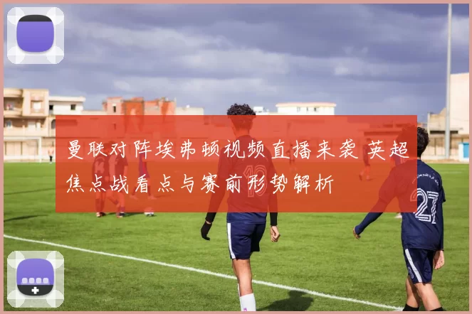 曼联对阵埃弗顿视频直播来袭 英超焦点战看点与赛前形势解析