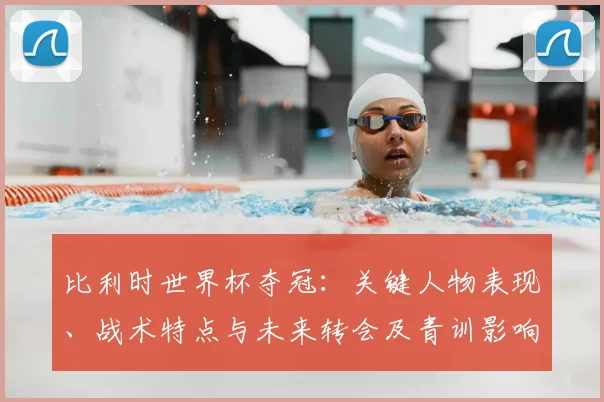 比利时世界杯夺冠:关键人物表现、战术特点与未来转会及青训影响