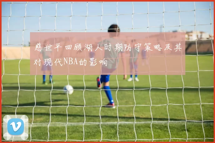 慈世平回顾湖人时期防守策略及其对现代NBA的影响
