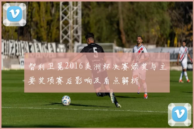 智利卫冕2016美洲杯决赛颁奖与主要奖项赛后影响及看点解析