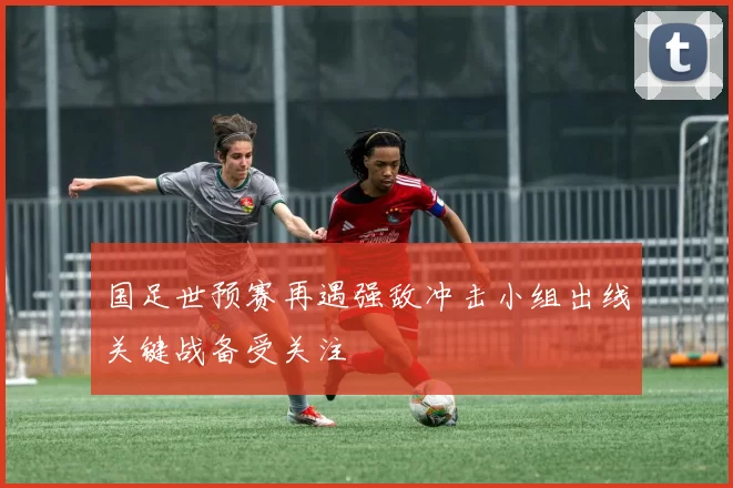国足世预赛再遇强敌冲击小组出线关键战备受关注