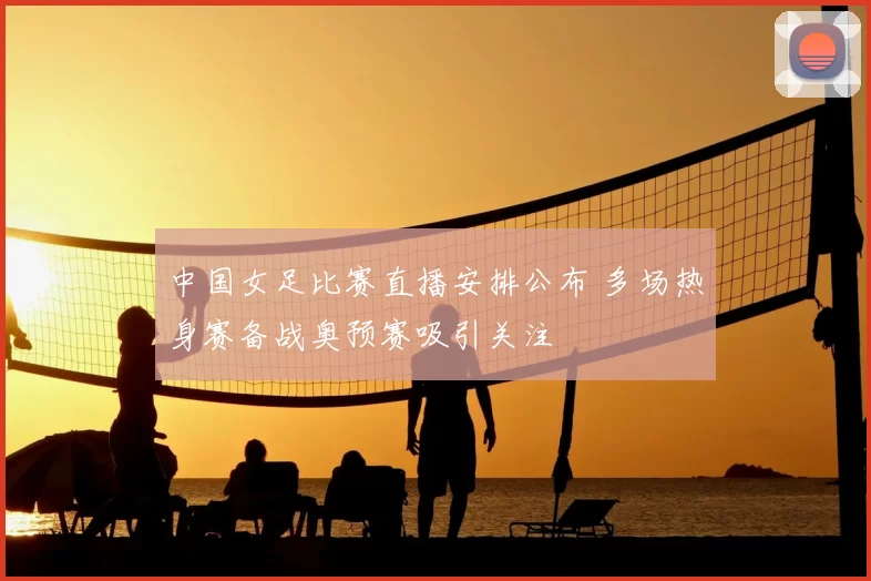 中国女足比赛直播安排公布 多场热身赛备战奥预赛吸引关注