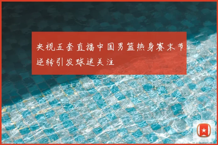 央视五套直播中国男篮热身赛末节逆转引发球迷关注